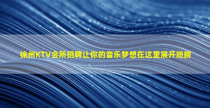 徐州KTV会所招聘让你的音乐梦想在这里展开翅膀